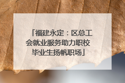 福建永定：区总工会就业服务助力职校毕业生扬帆职场